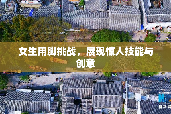 女生用脚挑战，展现惊人技能与创意
