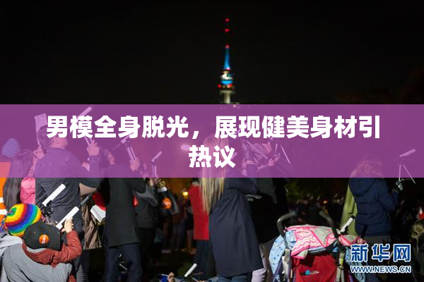 男模全身脱光，展现健美身材引热议