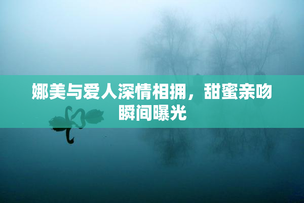 娜美与爱人深情相拥，甜蜜亲吻瞬间曝光