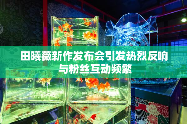 田曦薇新作发布会引发热烈反响 与粉丝互动频繁