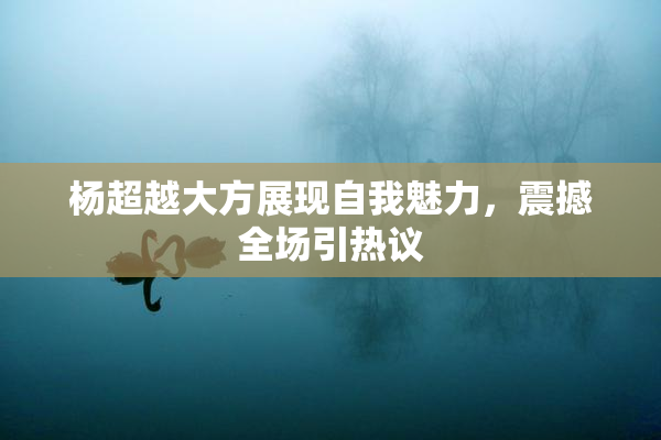 杨超越大方展现自我魅力，震撼全场引热议