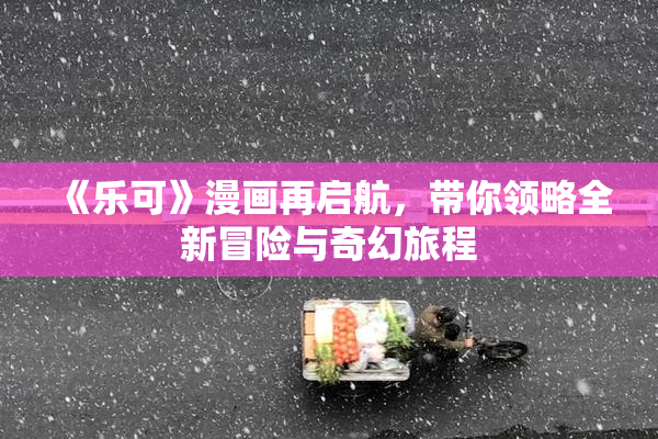 《乐可》漫画再启航，带你领略全新冒险与奇幻旅程