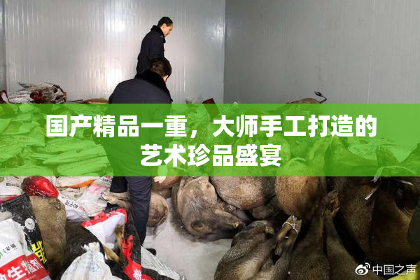 国产精品一重，大师手工打造的艺术珍品盛宴