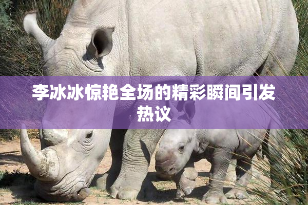 李冰冰惊艳全场的精彩瞬间引发热议