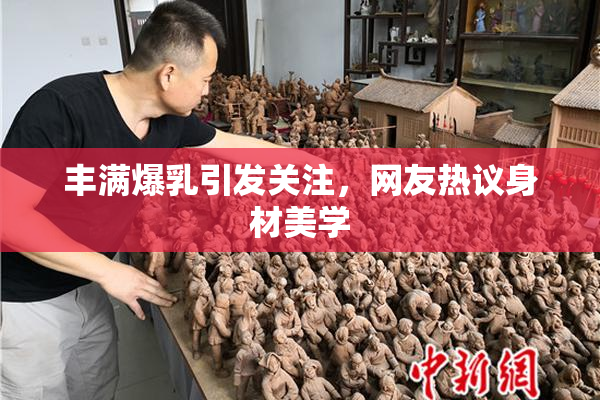 丰满爆乳引发关注，网友热议身材美学