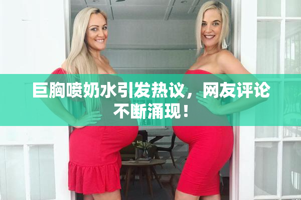 巨胸喷奶水引发热议，网友评论不断涌现！