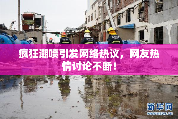 疯狂潮喷引发网络热议，网友热情讨论不断！