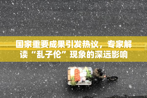 国家重要成果引发热议，专家解读“乱子伦”现象的深远影响