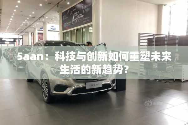5aan：科技与创新如何重塑未来生活的新趋势？
