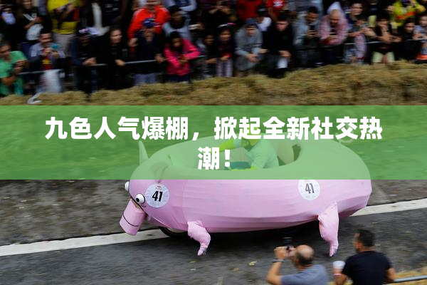 九色人气爆棚，掀起全新社交热潮！