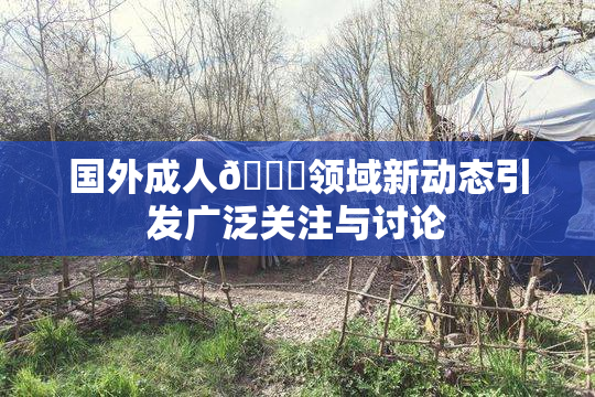 国外成人🔞领域新动态引发广泛关注与讨论