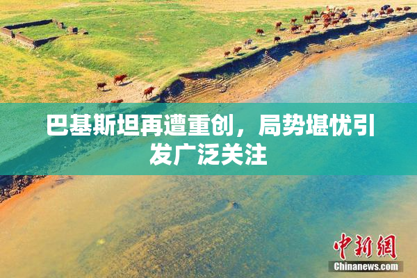 巴基斯坦再遭重创，局势堪忧引发广泛关注
