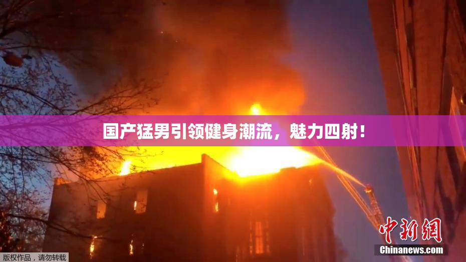 国产猛男引领健身潮流，魅力四射！