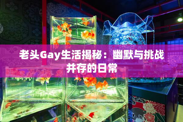 老头Gay生活揭秘：幽默与挑战并存的日常