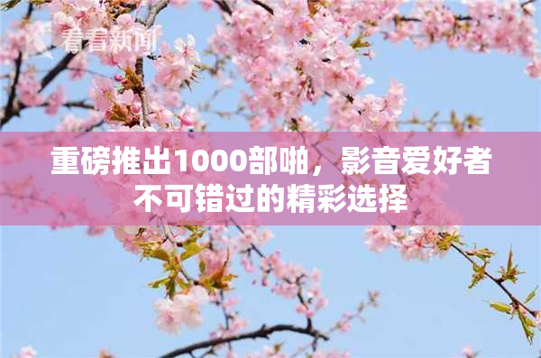 重磅推出1000部啪，影音爱好者不可错过的精彩选择