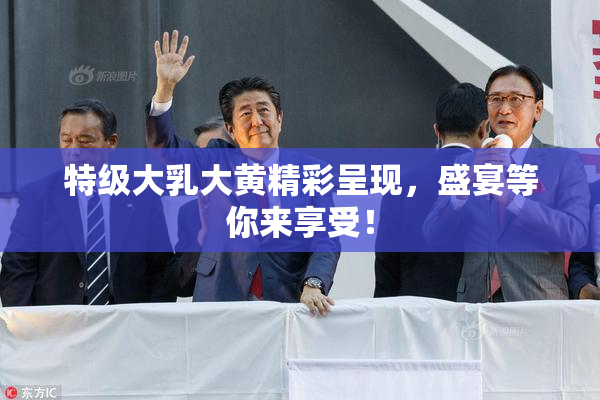 特级大乳大黄精彩呈现，盛宴等你来享受！