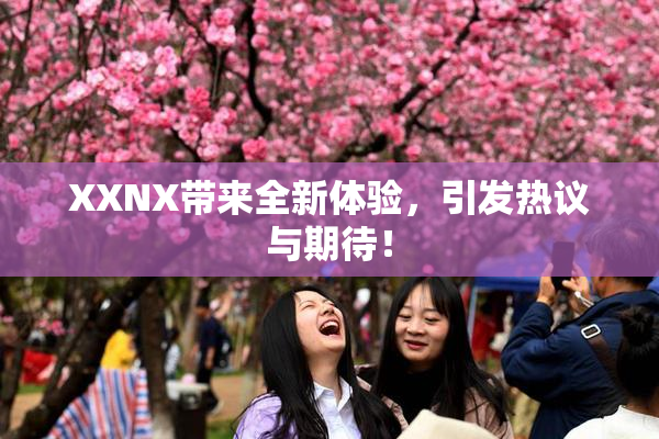 XXNX带来全新体验，引发热议与期待！