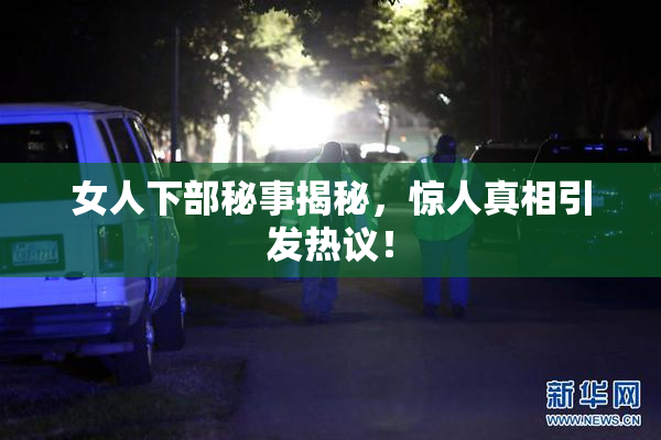 女人下部秘事揭秘，惊人真相引发热议！