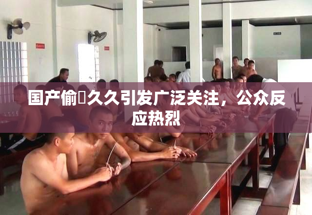 国产偷抇久久引发广泛关注，公众反应热烈