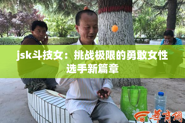 jsk斗技女：挑战极限的勇敢女性选手新篇章