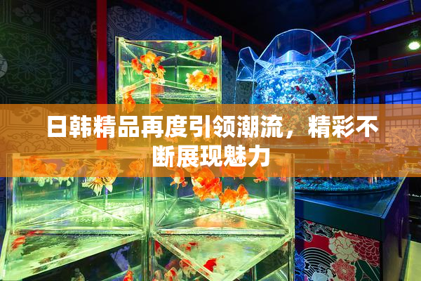 日韩精品再度引领潮流，精彩不断展现魅力