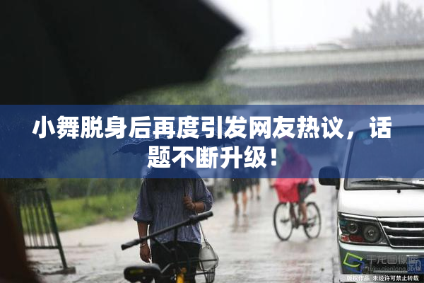 小舞脱身后再度引发网友热议，话题不断升级！