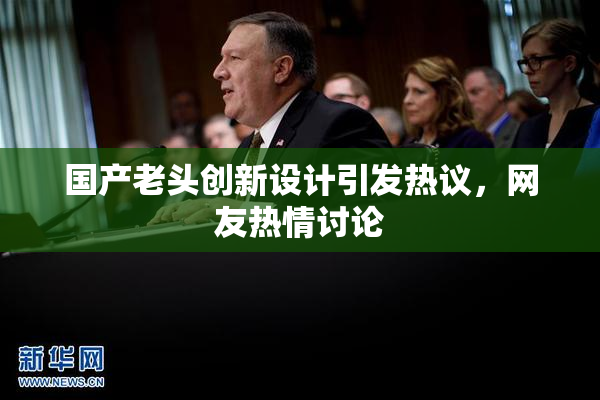 国产老头创新设计引发热议，网友热情讨论