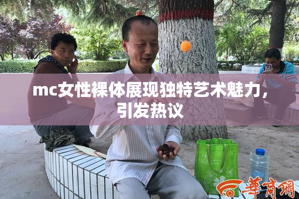 mc女性裸体展现独特艺术魅力，引发热议