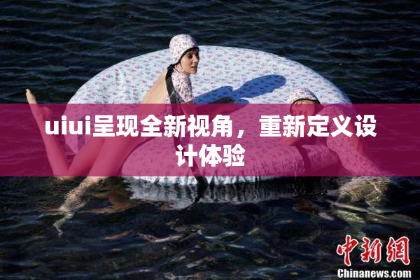 uiui呈现全新视角，重新定义设计体验
