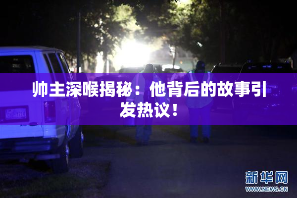 帅主深喉揭秘：他背后的故事引发热议！