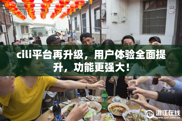 cili平台再升级，用户体验全面提升，功能更强大！