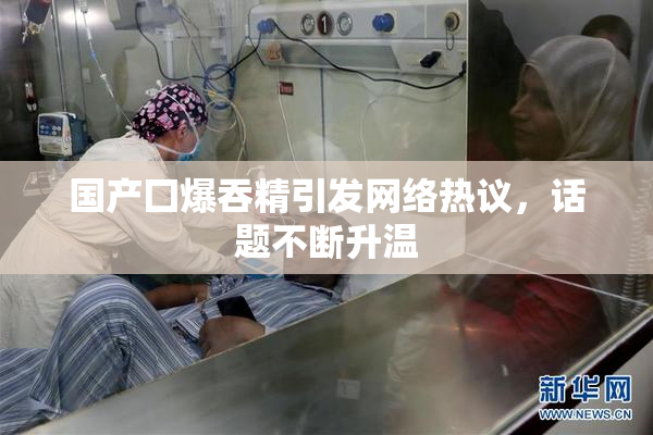 国产囗爆吞精引发网络热议，话题不断升温