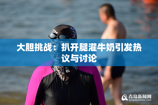 大胆挑战：扒开腿灌牛奶引发热议与讨论