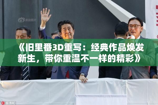 《旧里番3D重写：经典作品焕发新生，带你重温不一样的精彩》