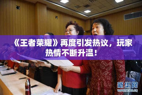 《王者荣耀》再度引发热议，玩家热情不断升温！