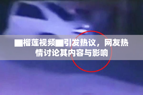 ▇榴莲视频▇引发热议，网友热情讨论其内容与影响