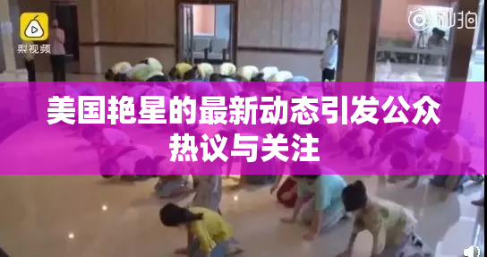美国艳星的最新动态引发公众热议与关注