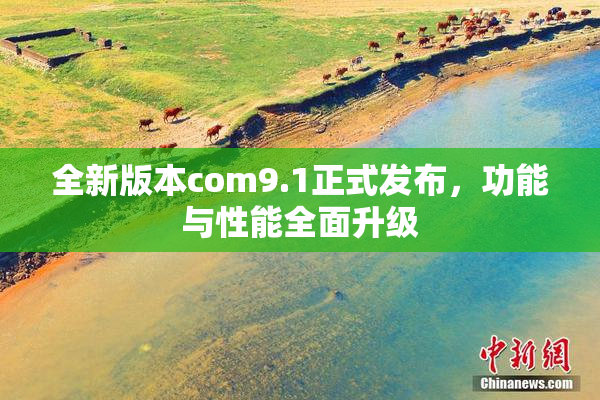 全新版本com9.1正式发布，功能与性能全面升级