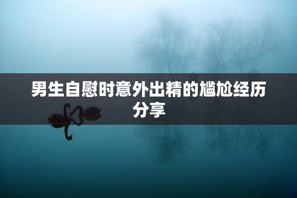 男生自慰时意外出精的尴尬经历分享