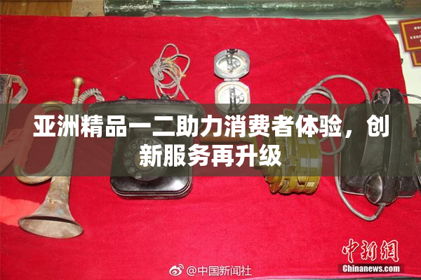 亚洲精品一二助力消费者体验，创新服务再升级