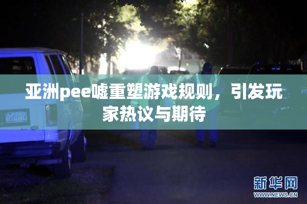亚洲pee嘘重塑游戏规则，引发玩家热议与期待