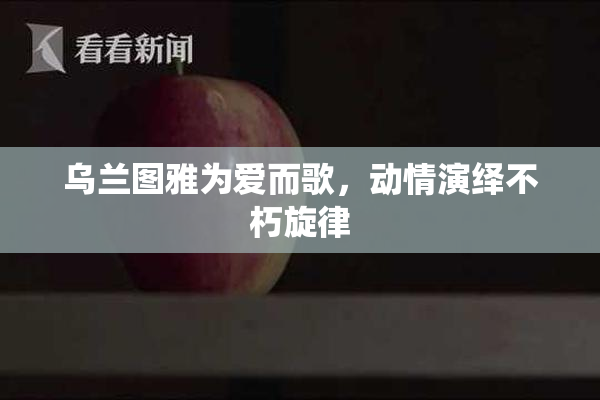 乌兰图雅为爱而歌，动情演绎不朽旋律