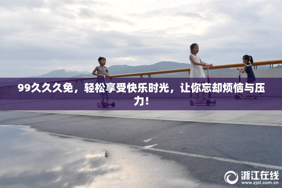 99久久久免，轻松享受快乐时光，让你忘却烦恼与压力！