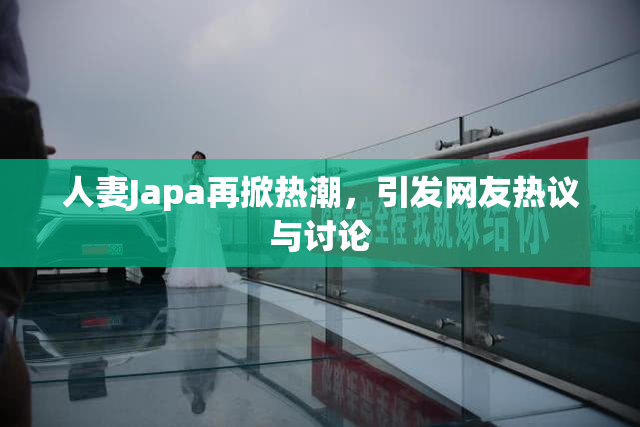 人妻Japa再掀热潮，引发网友热议与讨论