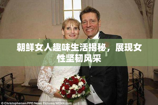 朝鲜女人趣味生活揭秘，展现女性坚韧风采