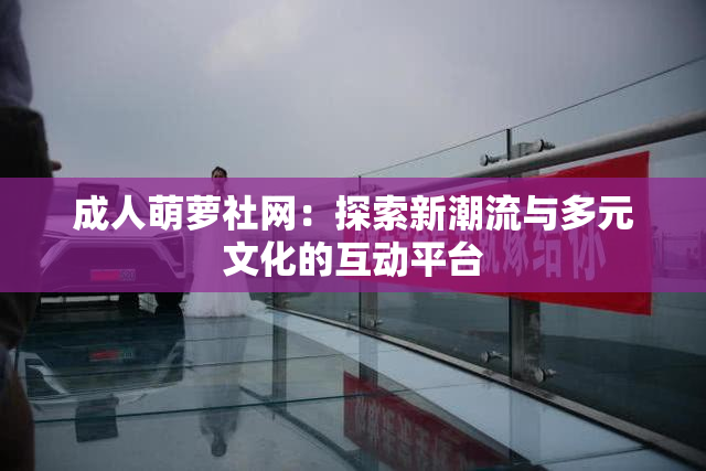 成人萌萝社网：探索新潮流与多元文化的互动平台