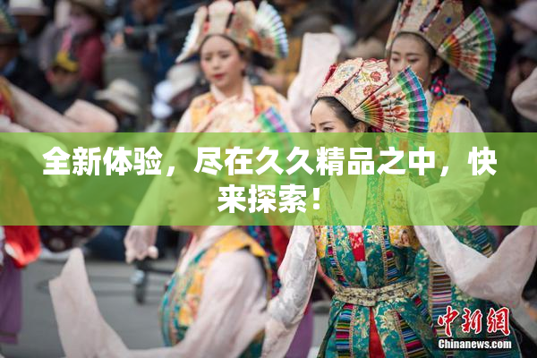 全新体验，尽在久久精品之中，快来探索！