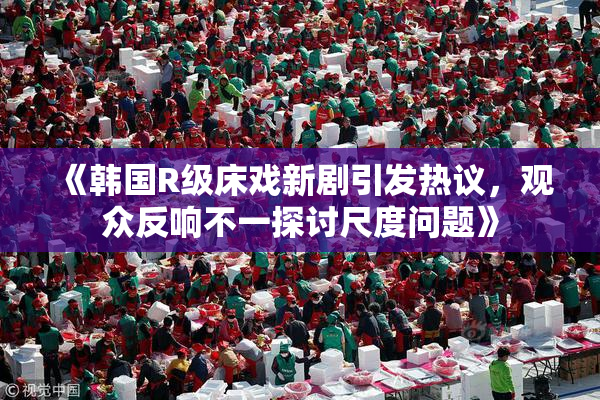 《韩国R级床戏新剧引发热议，观众反响不一探讨尺度问题》