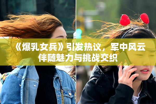 《爆乳女兵》引发热议，军中风云伴随魅力与挑战交织