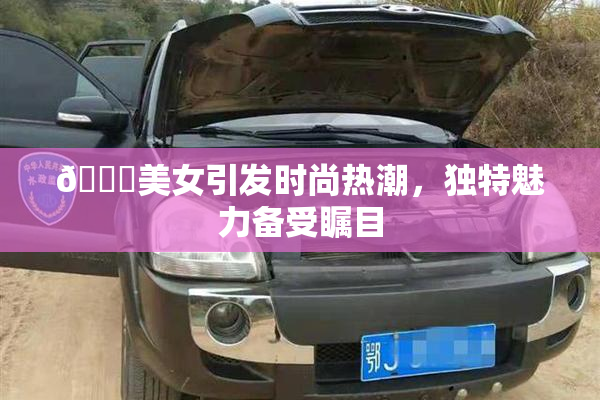 🔞美女引发时尚热潮，独特魅力备受瞩目